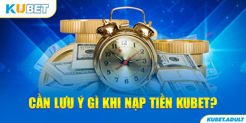 Cần lưu ý gì khi nạp tiền Kubet?